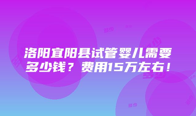 洛阳宜阳县试管婴儿需要多少钱？费用15万左右！