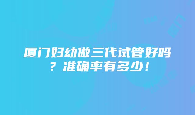 厦门妇幼做三代试管好吗？准确率有多少！