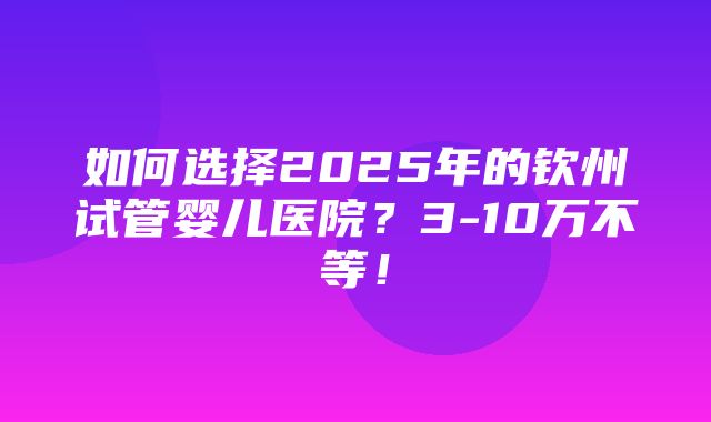 如何选择2025年的钦州试管婴儿医院？3-10万不等！