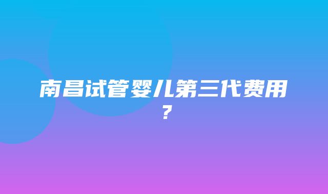 南昌试管婴儿第三代费用？