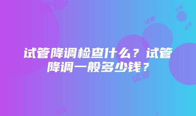 试管降调检查什么？试管降调一般多少钱？