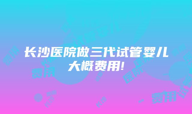 长沙医院做三代试管婴儿大概费用!