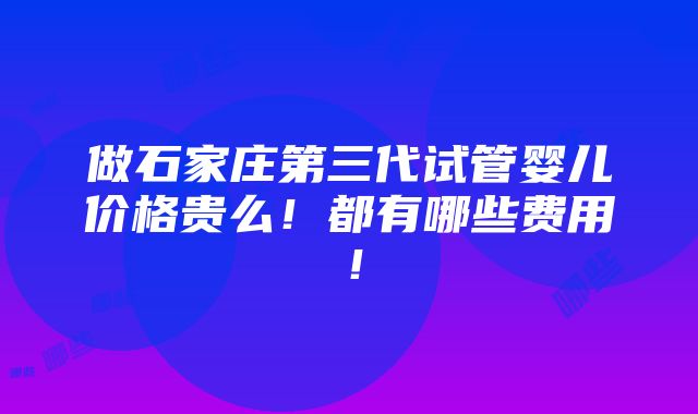 做石家庄第三代试管婴儿价格贵么！都有哪些费用！