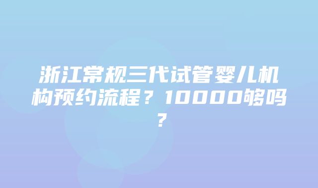 浙江常规三代试管婴儿机构预约流程？10000够吗？