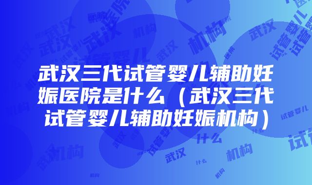 武汉三代试管婴儿辅助妊娠医院是什么（武汉三代试管婴儿辅助妊娠机构）