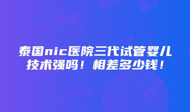 泰国nic医院三代试管婴儿技术强吗！相差多少钱！