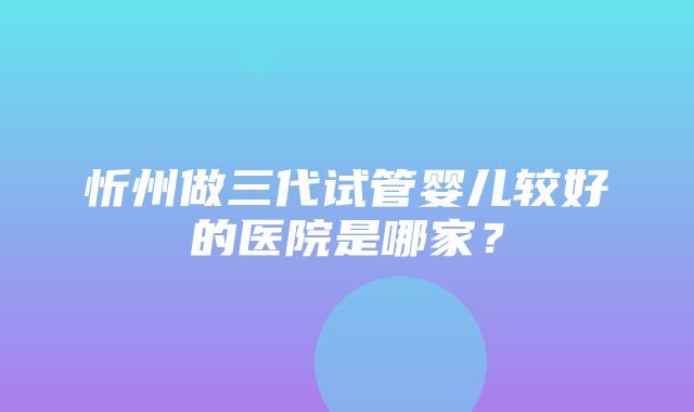 忻州做三代试管婴儿较好的医院是哪家？