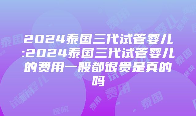 2024泰国三代试管婴儿:2024泰国三代试管婴儿的费用一般都很贵是真的吗