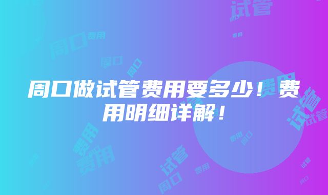 周口做试管费用要多少！费用明细详解！