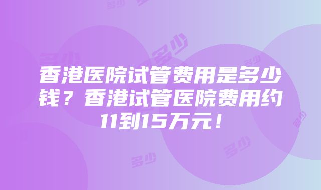 香港医院试管费用是多少钱？香港试管医院费用约11到15万元！