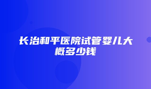 长治和平医院试管婴儿大概多少钱