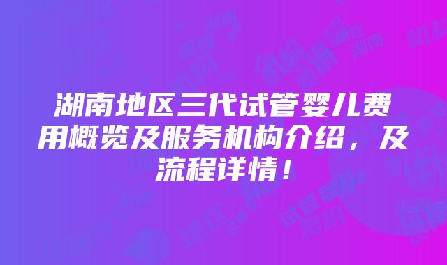 湖南地区三代试管婴儿费用概览及服务机构介绍，及流程详情！