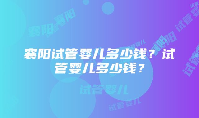 襄阳试管婴儿多少钱？试管婴儿多少钱？