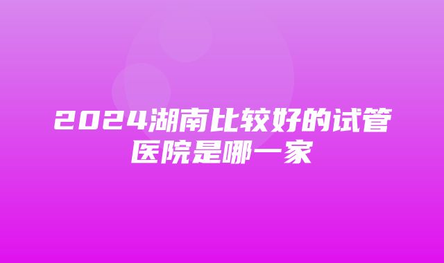 2024湖南比较好的试管医院是哪一家