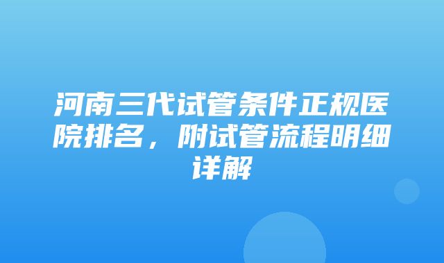 河南三代试管条件正规医院排名，附试管流程明细详解