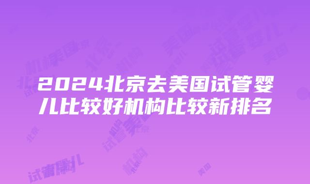 2024北京去美国试管婴儿比较好机构比较新排名