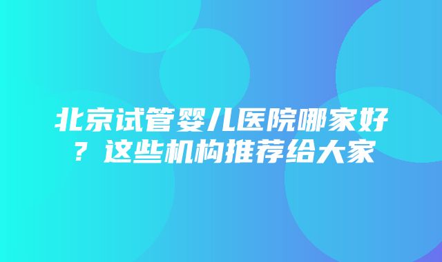 北京试管婴儿医院哪家好？这些机构推荐给大家