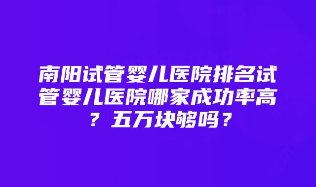 南阳试管婴儿医院排名试管婴儿医院哪家成功率高？五万块够吗？