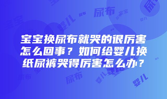 宝宝换尿布就哭的很厉害怎么回事？如何给婴儿换纸尿裤哭得厉害怎么办？