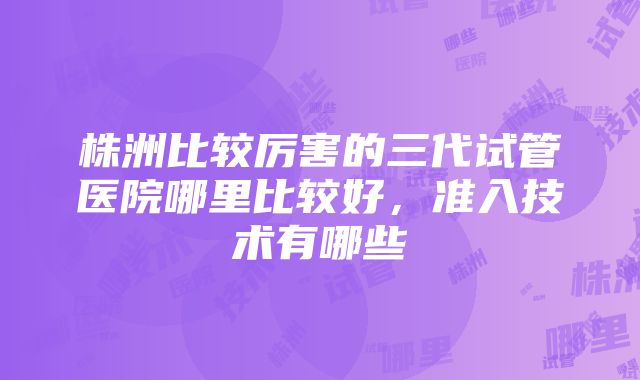 株洲比较厉害的三代试管医院哪里比较好，准入技术有哪些