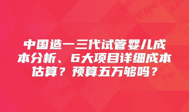 中国造一三代试管婴儿成本分析、6大项目详细成本估算？预算五万够吗？