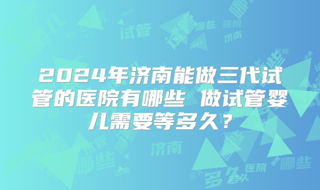 2024年济南能做三代试管的医院有哪些 做试管婴儿需要等多久？