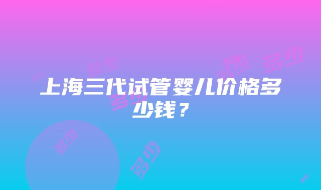 上海三代试管婴儿价格多少钱？