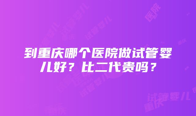 到重庆哪个医院做试管婴儿好？比二代贵吗？