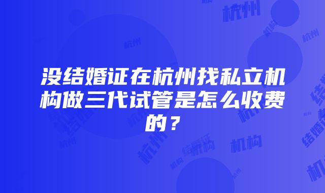 没结婚证在杭州找私立机构做三代试管是怎么收费的？