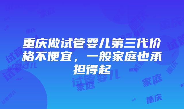 重庆做试管婴儿第三代价格不便宜，一般家庭也承担得起