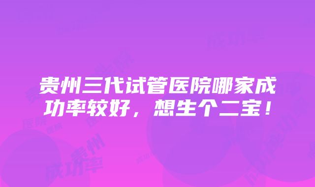 贵州三代试管医院哪家成功率较好，想生个二宝！