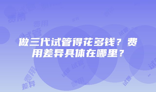 做三代试管得花多钱？费用差异具体在哪里？