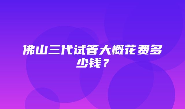 佛山三代试管大概花费多少钱？