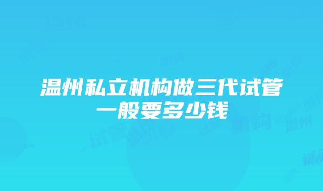 温州私立机构做三代试管一般要多少钱