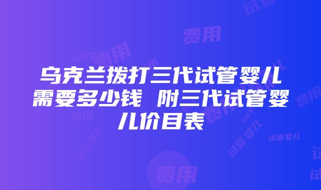 乌克兰拨打三代试管婴儿需要多少钱 附三代试管婴儿价目表