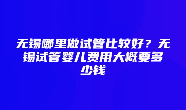 无锡哪里做试管比较好？无锡试管婴儿费用大概要多少钱