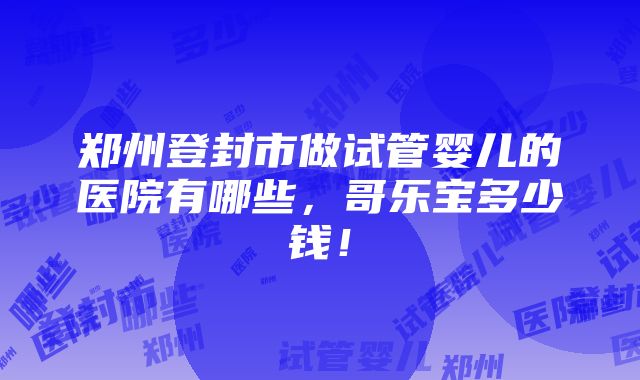 郑州登封市做试管婴儿的医院有哪些，哥乐宝多少钱！