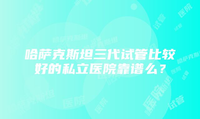 哈萨克斯坦三代试管比较好的私立医院靠谱么？