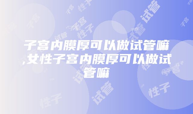 子宫内膜厚可以做试管嘛,女性子宫内膜厚可以做试管嘛