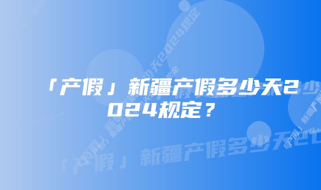 「产假」新疆产假多少天2024规定？