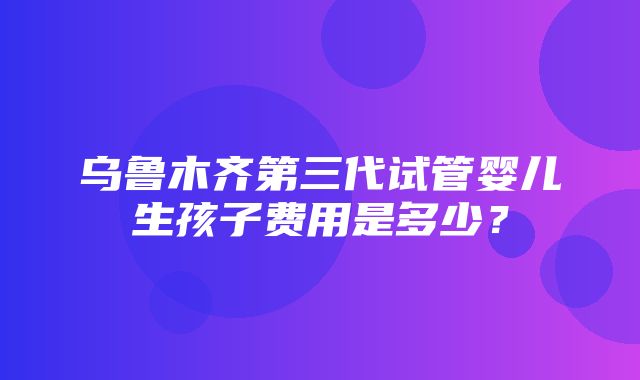 乌鲁木齐第三代试管婴儿生孩子费用是多少？