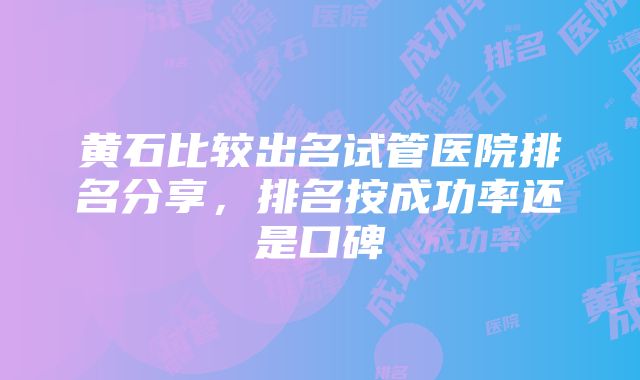 黄石比较出名试管医院排名分享，排名按成功率还是口碑