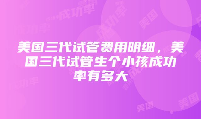 美国三代试管费用明细，美国三代试管生个小孩成功率有多大