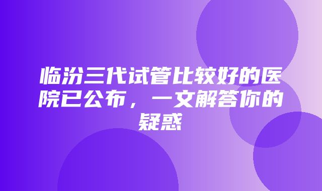 临汾三代试管比较好的医院已公布，一文解答你的疑惑