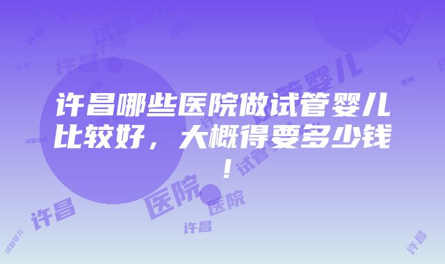 许昌哪些医院做试管婴儿比较好，大概得要多少钱！