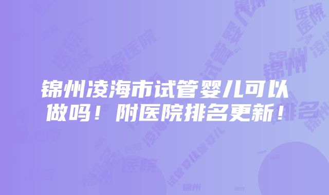 锦州凌海市试管婴儿可以做吗！附医院排名更新！