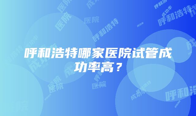 呼和浩特哪家医院试管成功率高？