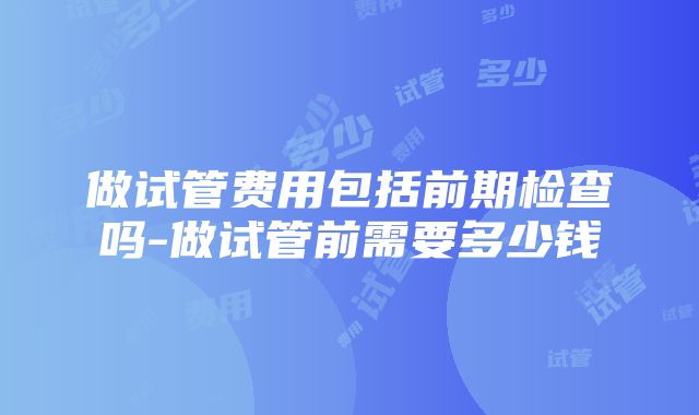 做试管费用包括前期检查吗-做试管前需要多少钱