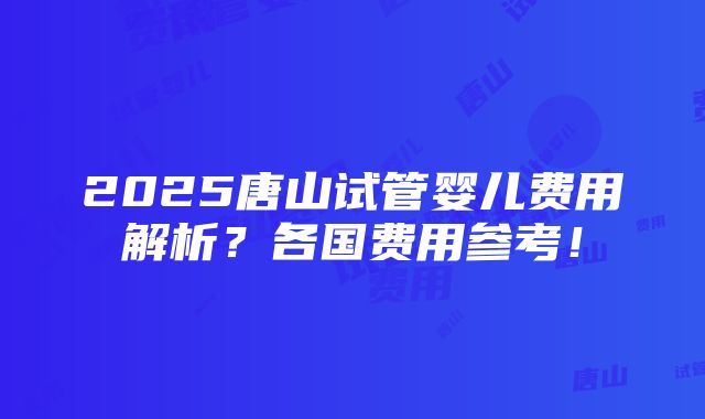 2025唐山试管婴儿费用解析？各国费用参考！