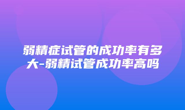 弱精症试管的成功率有多大-弱精试管成功率高吗